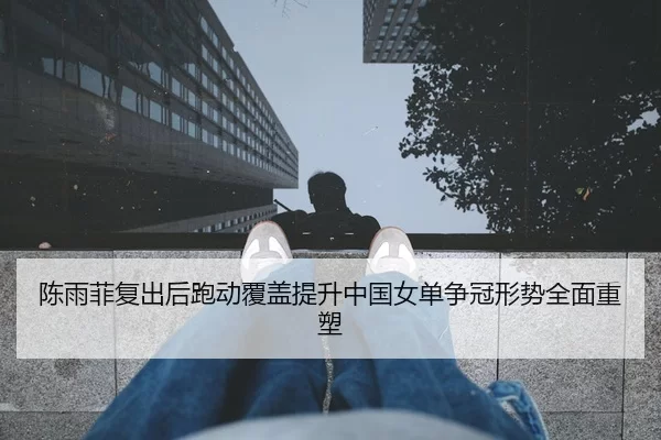 陈雨菲复出后跑动覆盖提升中国女单争冠形势全面重塑