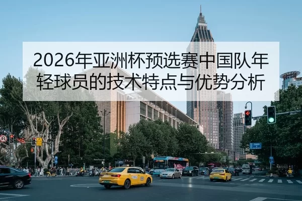 2026年亚洲杯预选赛中国队年轻球员的技术特点与优势分析