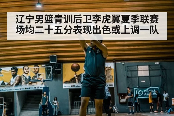 辽宁男篮青训后卫李虎翼夏季联赛场均二十五分表现出色或上调一队