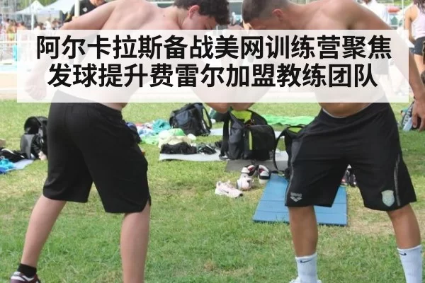 阿尔卡拉斯备战美网训练营聚焦发球提升费雷尔加盟教练团队