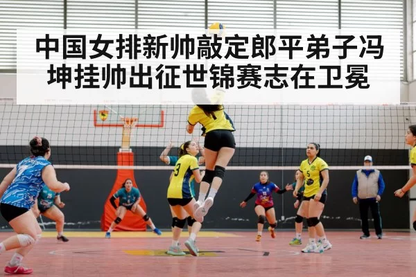 中国女排新帅敲定郎平弟子冯坤挂帅出征世锦赛志在卫冕